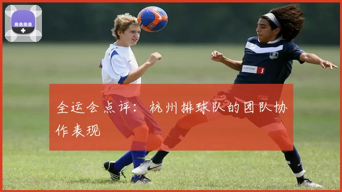 全运会点评：杭州排球队的团队协作表现