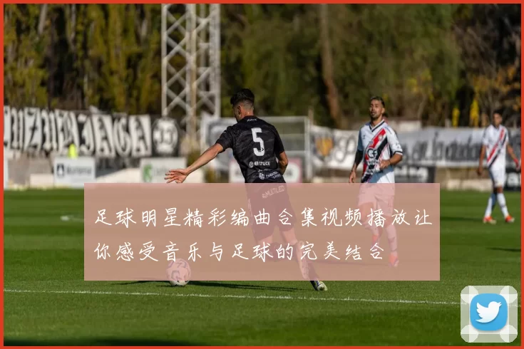足球明星精彩编曲合集视频播放让你感受音乐与足球的完美结合