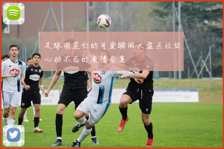 足球明星们的可爱瞬间大盘点让你心动不已的表情合集