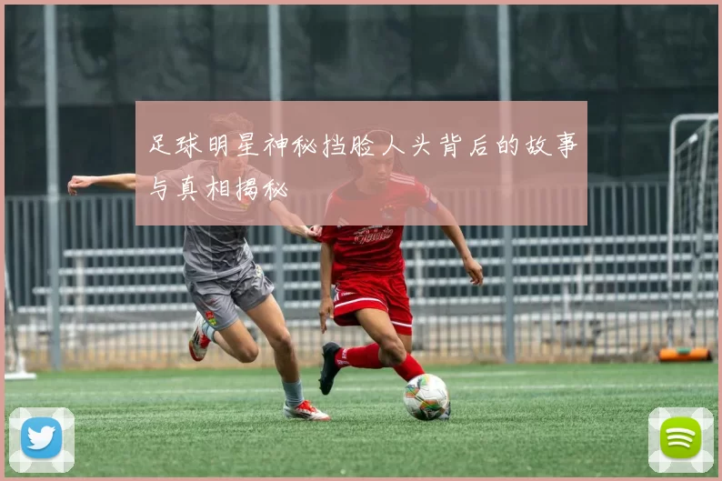 足球明星神秘挡脸人头背后的故事与真相揭秘
